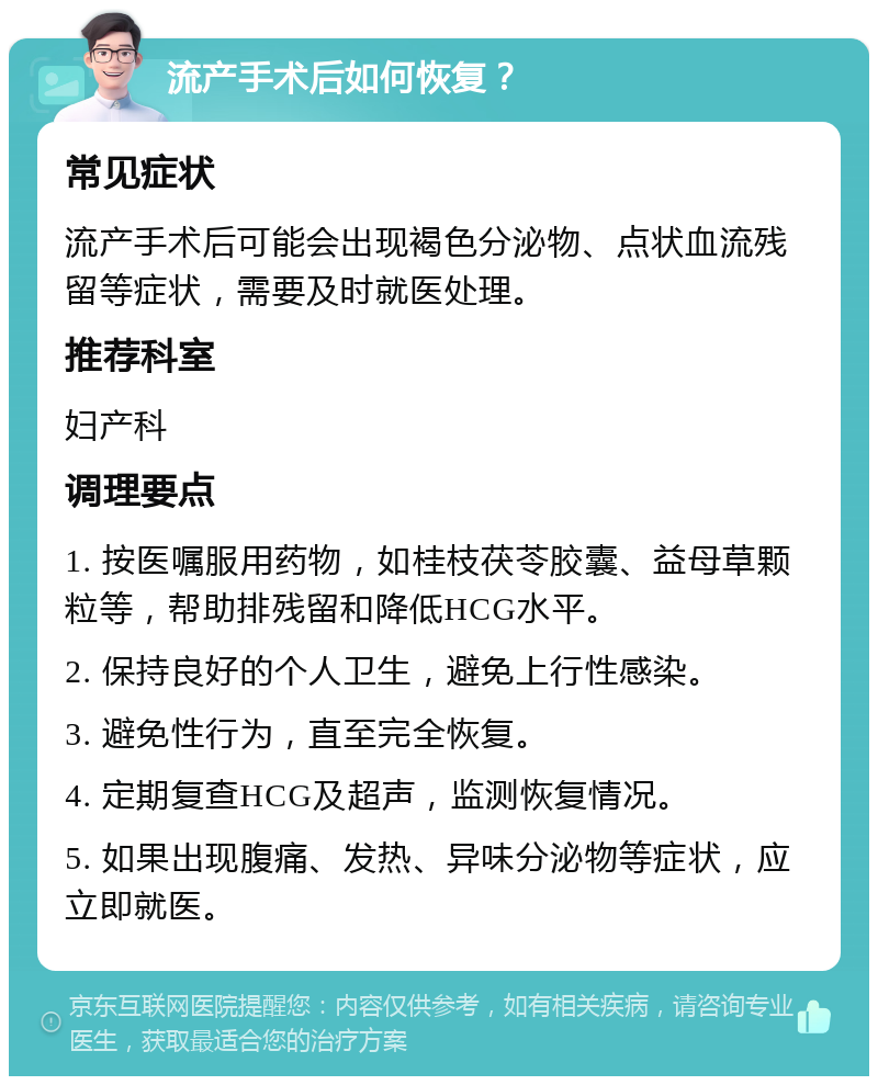 流产手术后如何恢复？ 常见症状 流产手术后可能会出现褐色分泌物、点状血流残留等症状，需要及时就医处理。 推荐科室 妇产科 调理要点 1. 按医嘱服用药物，如桂枝茯苓胶囊、益母草颗粒等，帮助排残留和降低HCG水平。 2. 保持良好的个人卫生，避免上行性感染。 3. 避免性行为，直至完全恢复。 4. 定期复查HCG及超声，监测恢复情况。 5. 如果出现腹痛、发热、异味分泌物等症状，应立即就医。