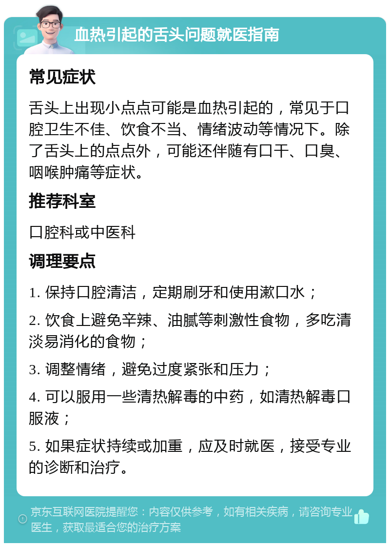 血热引起的舌头问题就医指南 常见症状 舌头上出现小点点可能是血热引起的，常见于口腔卫生不佳、饮食不当、情绪波动等情况下。除了舌头上的点点外，可能还伴随有口干、口臭、咽喉肿痛等症状。 推荐科室 口腔科或中医科 调理要点 1. 保持口腔清洁，定期刷牙和使用漱口水； 2. 饮食上避免辛辣、油腻等刺激性食物，多吃清淡易消化的食物； 3. 调整情绪，避免过度紧张和压力； 4. 可以服用一些清热解毒的中药，如清热解毒口服液； 5. 如果症状持续或加重，应及时就医，接受专业的诊断和治疗。