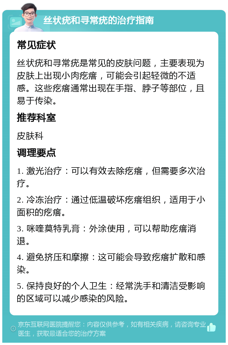 丝状疣和寻常疣的治疗指南 常见症状 丝状疣和寻常疣是常见的皮肤问题，主要表现为皮肤上出现小肉疙瘩，可能会引起轻微的不适感。这些疙瘩通常出现在手指、脖子等部位，且易于传染。 推荐科室 皮肤科 调理要点 1. 激光治疗：可以有效去除疙瘩，但需要多次治疗。 2. 冷冻治疗：通过低温破坏疙瘩组织，适用于小面积的疙瘩。 3. 咪喹莫特乳膏：外涂使用，可以帮助疙瘩消退。 4. 避免挤压和摩擦：这可能会导致疙瘩扩散和感染。 5. 保持良好的个人卫生：经常洗手和清洁受影响的区域可以减少感染的风险。