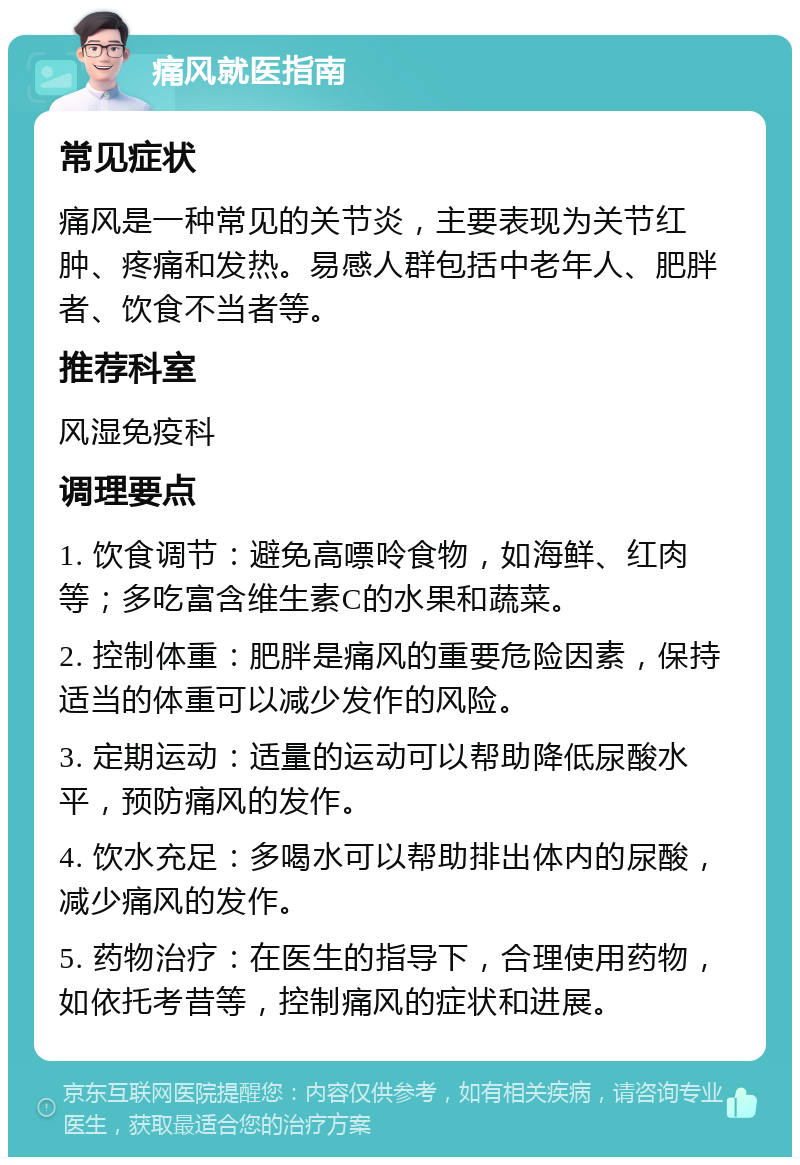 痛风就医指南 常见症状 痛风是一种常见的关节炎，主要表现为关节红肿、疼痛和发热。易感人群包括中老年人、肥胖者、饮食不当者等。 推荐科室 风湿免疫科 调理要点 1. 饮食调节：避免高嘌呤食物，如海鲜、红肉等；多吃富含维生素C的水果和蔬菜。 2. 控制体重：肥胖是痛风的重要危险因素，保持适当的体重可以减少发作的风险。 3. 定期运动：适量的运动可以帮助降低尿酸水平，预防痛风的发作。 4. 饮水充足：多喝水可以帮助排出体内的尿酸，减少痛风的发作。 5. 药物治疗：在医生的指导下，合理使用药物，如依托考昔等，控制痛风的症状和进展。