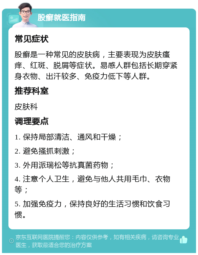 股癣就医指南 常见症状 股癣是一种常见的皮肤病，主要表现为皮肤瘙痒、红斑、脱屑等症状。易感人群包括长期穿紧身衣物、出汗较多、免疫力低下等人群。 推荐科室 皮肤科 调理要点 1. 保持局部清洁、通风和干燥； 2. 避免搔抓刺激； 3. 外用派瑞松等抗真菌药物； 4. 注意个人卫生，避免与他人共用毛巾、衣物等； 5. 加强免疫力，保持良好的生活习惯和饮食习惯。