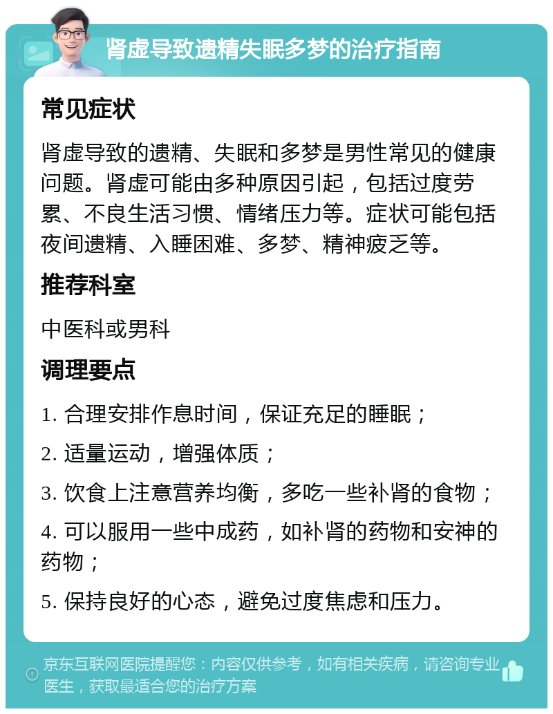 肾虚导致遗精失眠多梦的治疗指南 常见症状 肾虚导致的遗精、失眠和多梦是男性常见的健康问题。肾虚可能由多种原因引起，包括过度劳累、不良生活习惯、情绪压力等。症状可能包括夜间遗精、入睡困难、多梦、精神疲乏等。 推荐科室 中医科或男科 调理要点 1. 合理安排作息时间，保证充足的睡眠； 2. 适量运动，增强体质； 3. 饮食上注意营养均衡，多吃一些补肾的食物； 4. 可以服用一些中成药，如补肾的药物和安神的药物； 5. 保持良好的心态，避免过度焦虑和压力。