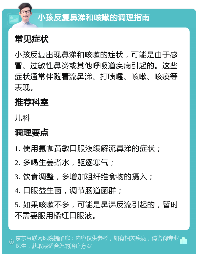 小孩反复鼻涕和咳嗽的调理指南 常见症状 小孩反复出现鼻涕和咳嗽的症状，可能是由于感冒、过敏性鼻炎或其他呼吸道疾病引起的。这些症状通常伴随着流鼻涕、打喷嚏、咳嗽、咳痰等表现。 推荐科室 儿科 调理要点 1. 使用氨咖黄敏口服液缓解流鼻涕的症状； 2. 多喝生姜煮水，驱逐寒气； 3. 饮食调整，多增加粗纤维食物的摄入； 4. 口服益生菌，调节肠道菌群； 5. 如果咳嗽不多，可能是鼻涕反流引起的，暂时不需要服用橘红口服液。