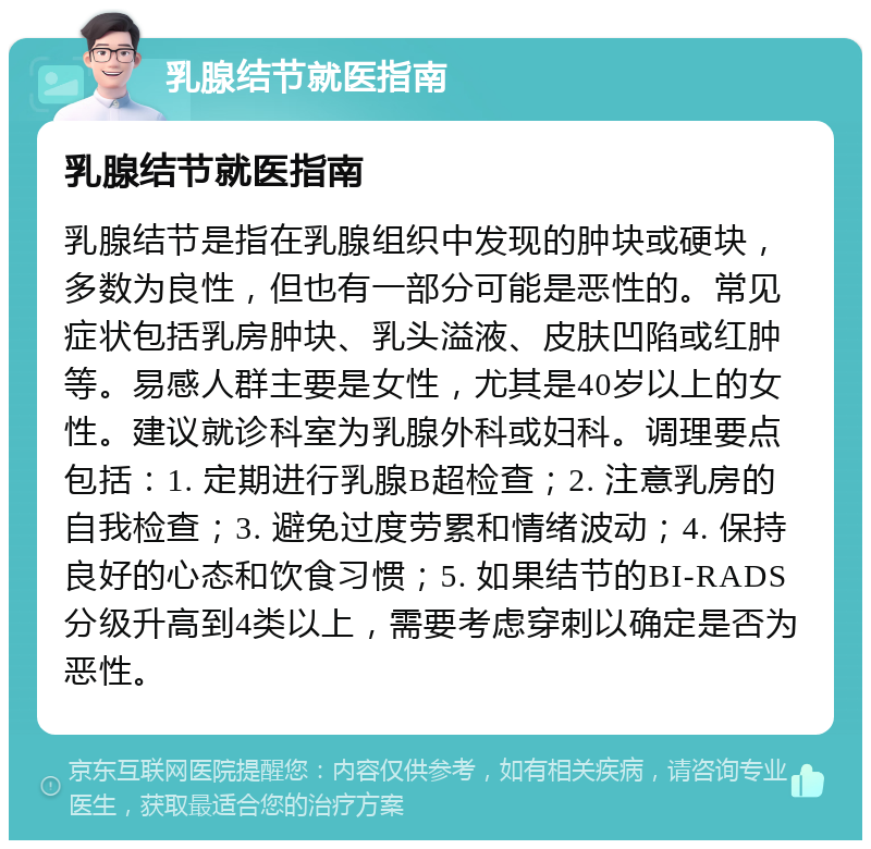 乳腺结节就医指南 乳腺结节就医指南 乳腺结节是指在乳腺组织中发现的肿块或硬块，多数为良性，但也有一部分可能是恶性的。常见症状包括乳房肿块、乳头溢液、皮肤凹陷或红肿等。易感人群主要是女性，尤其是40岁以上的女性。建议就诊科室为乳腺外科或妇科。调理要点包括：1. 定期进行乳腺B超检查；2. 注意乳房的自我检查；3. 避免过度劳累和情绪波动；4. 保持良好的心态和饮食习惯；5. 如果结节的BI-RADS分级升高到4类以上，需要考虑穿刺以确定是否为恶性。