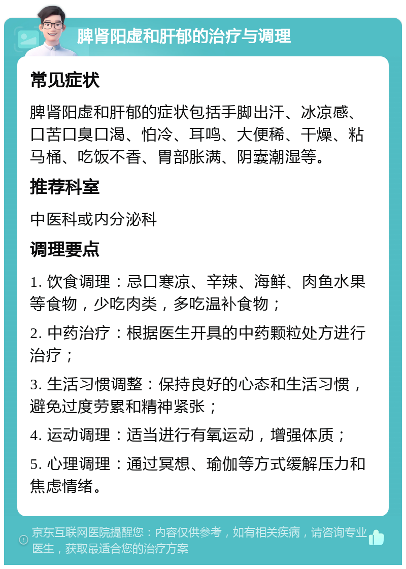 脾肾阳虚和肝郁的治疗与调理 常见症状 脾肾阳虚和肝郁的症状包括手脚出汗、冰凉感、口苦口臭口渴、怕冷、耳鸣、大便稀、干燥、粘马桶、吃饭不香、胃部胀满、阴囊潮湿等。 推荐科室 中医科或内分泌科 调理要点 1. 饮食调理：忌口寒凉、辛辣、海鲜、肉鱼水果等食物，少吃肉类，多吃温补食物； 2. 中药治疗：根据医生开具的中药颗粒处方进行治疗； 3. 生活习惯调整：保持良好的心态和生活习惯，避免过度劳累和精神紧张； 4. 运动调理：适当进行有氧运动，增强体质； 5. 心理调理：通过冥想、瑜伽等方式缓解压力和焦虑情绪。