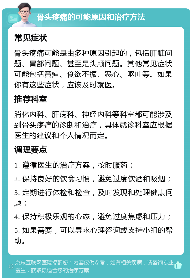 骨头疼痛的可能原因和治疗方法 常见症状 骨头疼痛可能是由多种原因引起的，包括肝脏问题、胃部问题、甚至是头颅问题。其他常见症状可能包括黄疸、食欲不振、恶心、呕吐等。如果你有这些症状，应该及时就医。 推荐科室 消化内科、肝病科、神经内科等科室都可能涉及到骨头疼痛的诊断和治疗，具体就诊科室应根据医生的建议和个人情况而定。 调理要点 1. 遵循医生的治疗方案，按时服药； 2. 保持良好的饮食习惯，避免过度饮酒和吸烟； 3. 定期进行体检和检查，及时发现和处理健康问题； 4. 保持积极乐观的心态，避免过度焦虑和压力； 5. 如果需要，可以寻求心理咨询或支持小组的帮助。