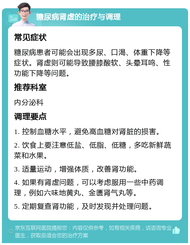 糖尿病肾虚的治疗与调理 常见症状 糖尿病患者可能会出现多尿、口渴、体重下降等症状。肾虚则可能导致腰膝酸软、头晕耳鸣、性功能下降等问题。 推荐科室 内分泌科 调理要点 1. 控制血糖水平，避免高血糖对肾脏的损害。 2. 饮食上要注意低盐、低脂、低糖，多吃新鲜蔬菜和水果。 3. 适量运动，增强体质，改善肾功能。 4. 如果有肾虚问题，可以考虑服用一些中药调理，例如六味地黄丸、金匮肾气丸等。 5. 定期复查肾功能，及时发现并处理问题。