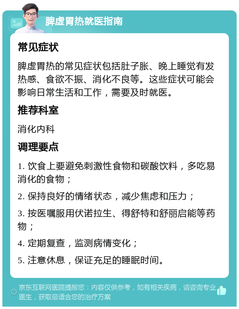 脾虚胃热就医指南 常见症状 脾虚胃热的常见症状包括肚子胀、晚上睡觉有发热感、食欲不振、消化不良等。这些症状可能会影响日常生活和工作，需要及时就医。 推荐科室 消化内科 调理要点 1. 饮食上要避免刺激性食物和碳酸饮料，多吃易消化的食物； 2. 保持良好的情绪状态，减少焦虑和压力； 3. 按医嘱服用伏诺拉生、得舒特和舒丽启能等药物； 4. 定期复查，监测病情变化； 5. 注意休息，保证充足的睡眠时间。