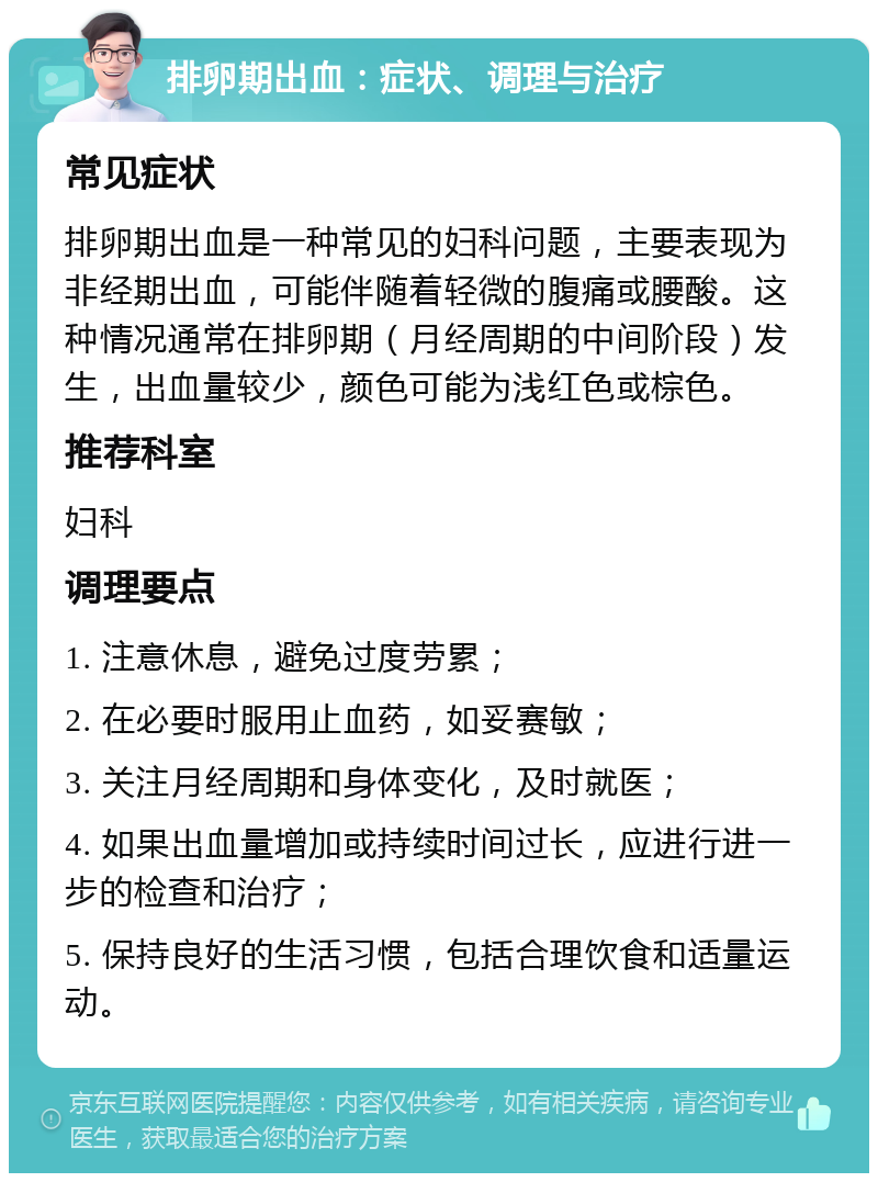 排卵期出血：症状、调理与治疗 常见症状 排卵期出血是一种常见的妇科问题，主要表现为非经期出血，可能伴随着轻微的腹痛或腰酸。这种情况通常在排卵期（月经周期的中间阶段）发生，出血量较少，颜色可能为浅红色或棕色。 推荐科室 妇科 调理要点 1. 注意休息，避免过度劳累； 2. 在必要时服用止血药，如妥赛敏； 3. 关注月经周期和身体变化，及时就医； 4. 如果出血量增加或持续时间过长，应进行进一步的检查和治疗； 5. 保持良好的生活习惯，包括合理饮食和适量运动。