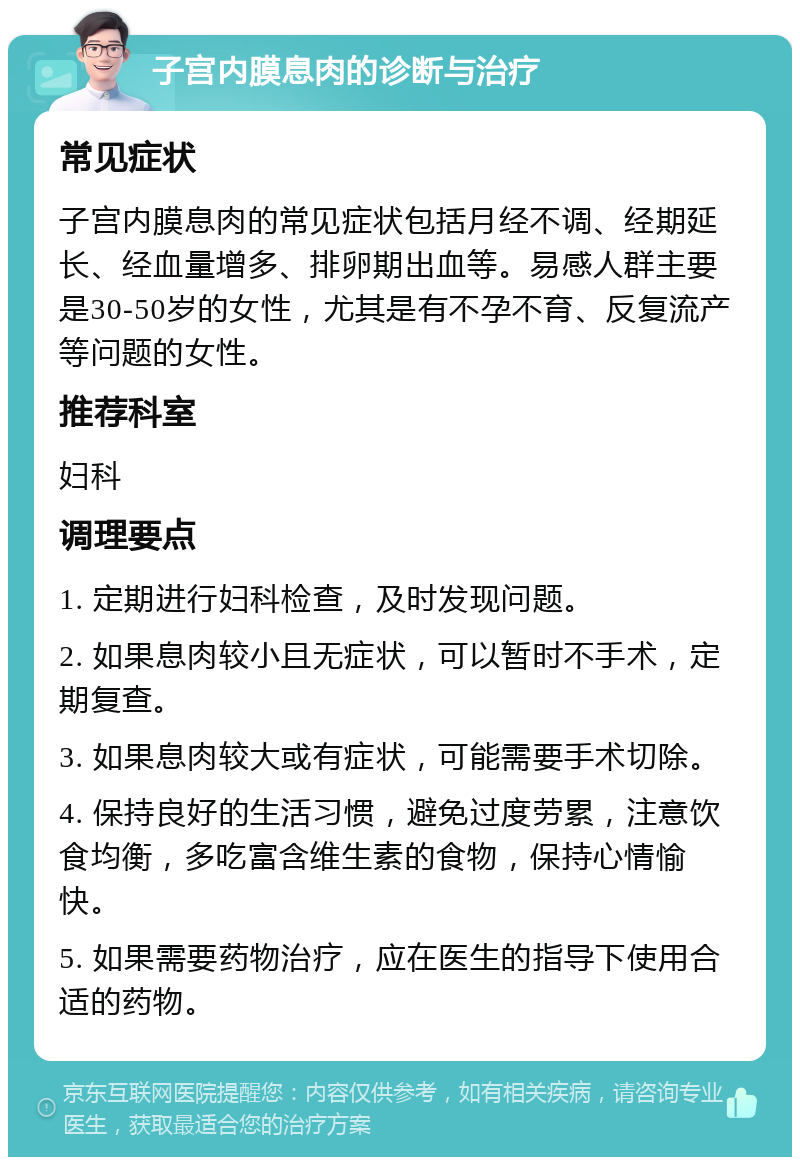 子宫内膜息肉的诊断与治疗 常见症状 子宫内膜息肉的常见症状包括月经不调、经期延长、经血量增多、排卵期出血等。易感人群主要是30-50岁的女性，尤其是有不孕不育、反复流产等问题的女性。 推荐科室 妇科 调理要点 1. 定期进行妇科检查，及时发现问题。 2. 如果息肉较小且无症状，可以暂时不手术，定期复查。 3. 如果息肉较大或有症状，可能需要手术切除。 4. 保持良好的生活习惯，避免过度劳累，注意饮食均衡，多吃富含维生素的食物，保持心情愉快。 5. 如果需要药物治疗，应在医生的指导下使用合适的药物。