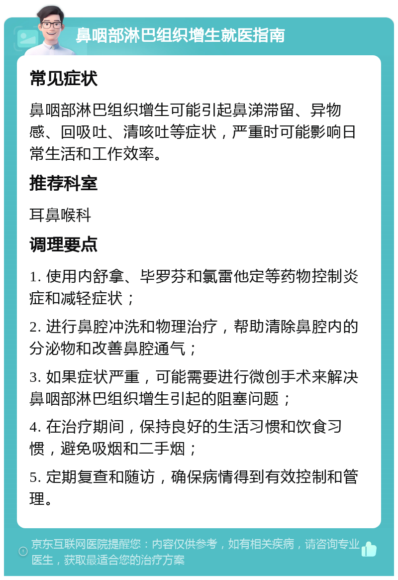 鼻咽部淋巴组织增生就医指南 常见症状 鼻咽部淋巴组织增生可能引起鼻涕滞留、异物感、回吸吐、清咳吐等症状，严重时可能影响日常生活和工作效率。 推荐科室 耳鼻喉科 调理要点 1. 使用内舒拿、毕罗芬和氯雷他定等药物控制炎症和减轻症状； 2. 进行鼻腔冲洗和物理治疗，帮助清除鼻腔内的分泌物和改善鼻腔通气； 3. 如果症状严重，可能需要进行微创手术来解决鼻咽部淋巴组织增生引起的阻塞问题； 4. 在治疗期间，保持良好的生活习惯和饮食习惯，避免吸烟和二手烟； 5. 定期复查和随访，确保病情得到有效控制和管理。