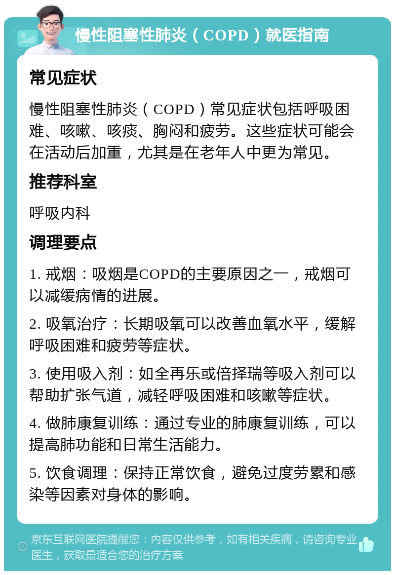 慢性阻塞性肺炎（COPD）就医指南 常见症状 慢性阻塞性肺炎（COPD）常见症状包括呼吸困难、咳嗽、咳痰、胸闷和疲劳。这些症状可能会在活动后加重，尤其是在老年人中更为常见。 推荐科室 呼吸内科 调理要点 1. 戒烟：吸烟是COPD的主要原因之一，戒烟可以减缓病情的进展。 2. 吸氧治疗：长期吸氧可以改善血氧水平，缓解呼吸困难和疲劳等症状。 3. 使用吸入剂：如全再乐或倍择瑞等吸入剂可以帮助扩张气道，减轻呼吸困难和咳嗽等症状。 4. 做肺康复训练：通过专业的肺康复训练，可以提高肺功能和日常生活能力。 5. 饮食调理：保持正常饮食，避免过度劳累和感染等因素对身体的影响。