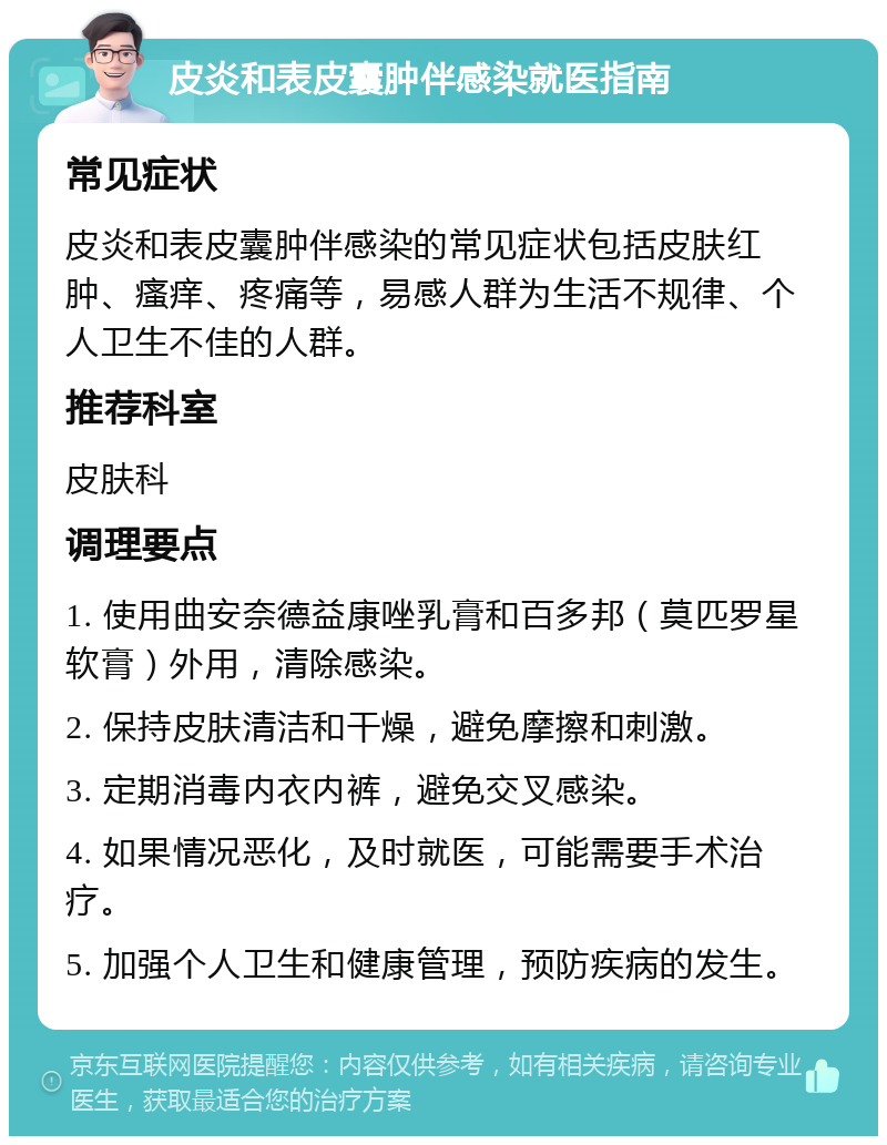 皮炎和表皮囊肿伴感染就医指南 常见症状 皮炎和表皮囊肿伴感染的常见症状包括皮肤红肿、瘙痒、疼痛等，易感人群为生活不规律、个人卫生不佳的人群。 推荐科室 皮肤科 调理要点 1. 使用曲安奈德益康唑乳膏和百多邦（莫匹罗星软膏）外用，清除感染。 2. 保持皮肤清洁和干燥，避免摩擦和刺激。 3. 定期消毒内衣内裤，避免交叉感染。 4. 如果情况恶化，及时就医，可能需要手术治疗。 5. 加强个人卫生和健康管理，预防疾病的发生。