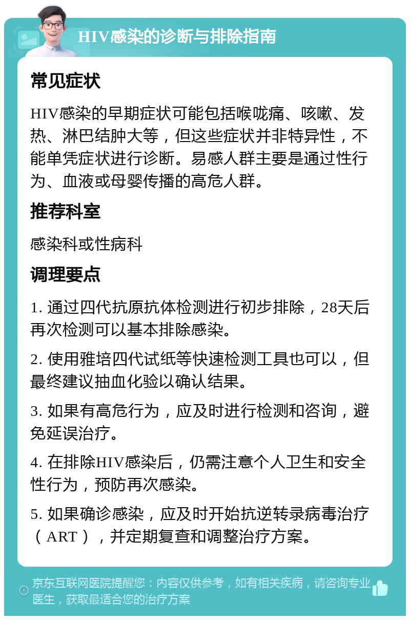 HIV感染的诊断与排除指南 常见症状 HIV感染的早期症状可能包括喉咙痛、咳嗽、发热、淋巴结肿大等，但这些症状并非特异性，不能单凭症状进行诊断。易感人群主要是通过性行为、血液或母婴传播的高危人群。 推荐科室 感染科或性病科 调理要点 1. 通过四代抗原抗体检测进行初步排除，28天后再次检测可以基本排除感染。 2. 使用雅培四代试纸等快速检测工具也可以，但最终建议抽血化验以确认结果。 3. 如果有高危行为，应及时进行检测和咨询，避免延误治疗。 4. 在排除HIV感染后，仍需注意个人卫生和安全性行为，预防再次感染。 5. 如果确诊感染，应及时开始抗逆转录病毒治疗（ART），并定期复查和调整治疗方案。