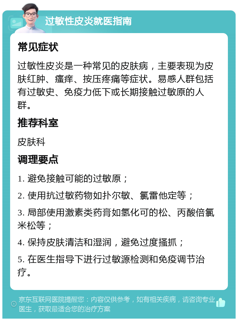 过敏性皮炎就医指南 常见症状 过敏性皮炎是一种常见的皮肤病，主要表现为皮肤红肿、瘙痒、按压疼痛等症状。易感人群包括有过敏史、免疫力低下或长期接触过敏原的人群。 推荐科室 皮肤科 调理要点 1. 避免接触可能的过敏原； 2. 使用抗过敏药物如扑尔敏、氯雷他定等； 3. 局部使用激素类药膏如氢化可的松、丙酸倍氯米松等； 4. 保持皮肤清洁和湿润，避免过度搔抓； 5. 在医生指导下进行过敏源检测和免疫调节治疗。