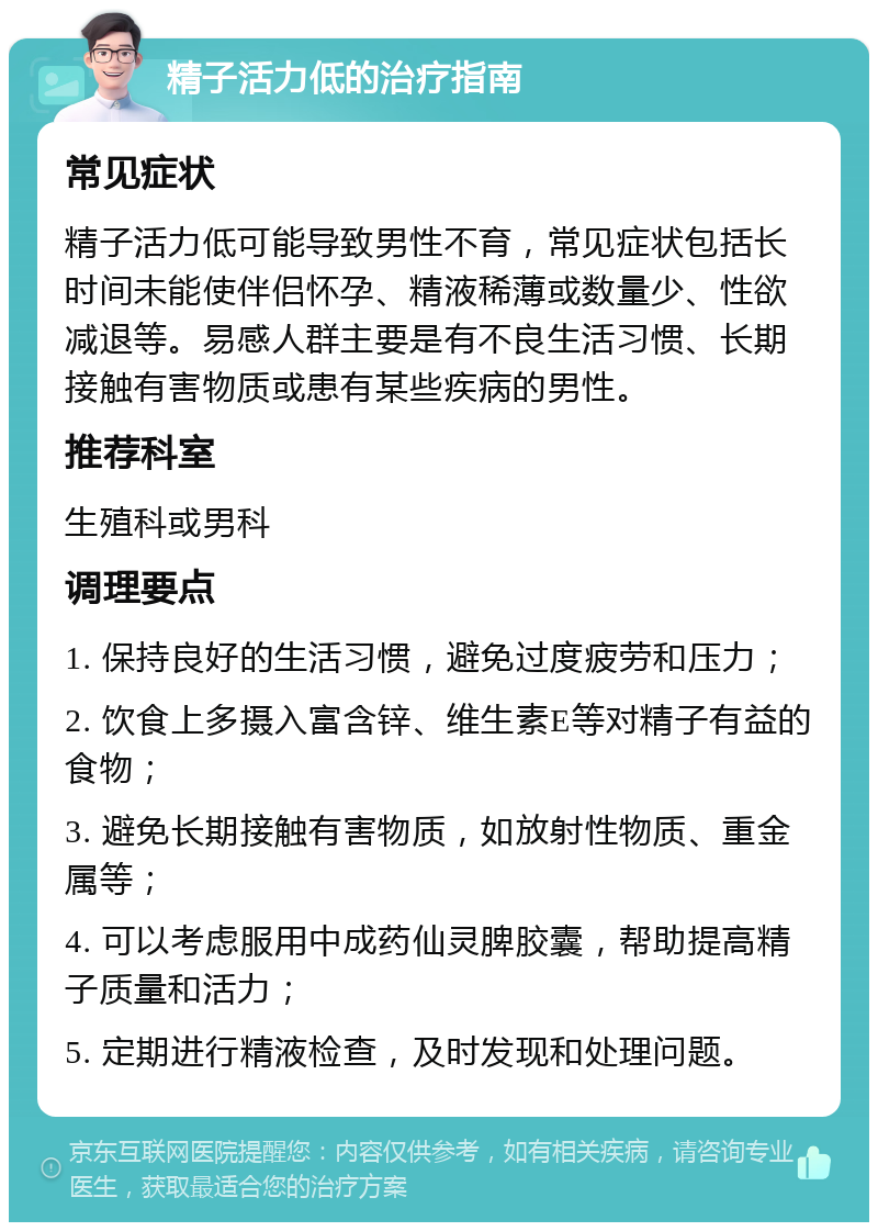 精子活力低的治疗指南 常见症状 精子活力低可能导致男性不育，常见症状包括长时间未能使伴侣怀孕、精液稀薄或数量少、性欲减退等。易感人群主要是有不良生活习惯、长期接触有害物质或患有某些疾病的男性。 推荐科室 生殖科或男科 调理要点 1. 保持良好的生活习惯，避免过度疲劳和压力； 2. 饮食上多摄入富含锌、维生素E等对精子有益的食物； 3. 避免长期接触有害物质，如放射性物质、重金属等； 4. 可以考虑服用中成药仙灵脾胶囊，帮助提高精子质量和活力； 5. 定期进行精液检查，及时发现和处理问题。