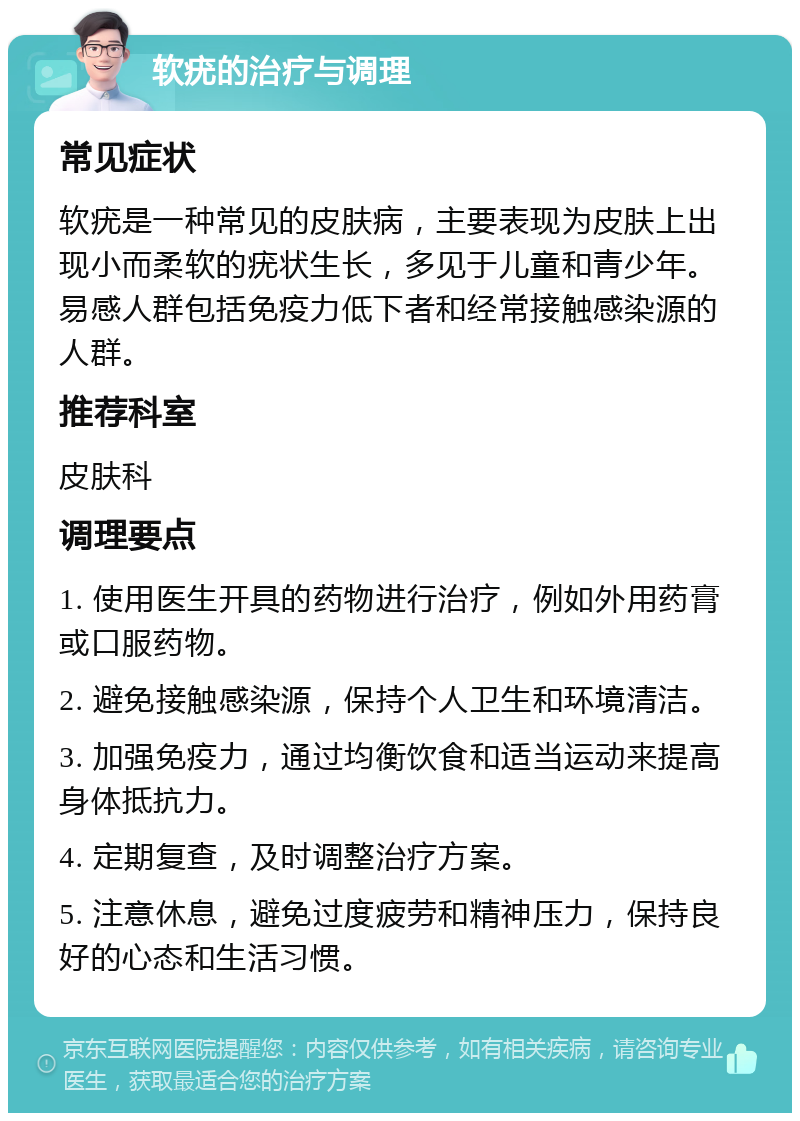 软疣的治疗与调理 常见症状 软疣是一种常见的皮肤病，主要表现为皮肤上出现小而柔软的疣状生长，多见于儿童和青少年。易感人群包括免疫力低下者和经常接触感染源的人群。 推荐科室 皮肤科 调理要点 1. 使用医生开具的药物进行治疗，例如外用药膏或口服药物。 2. 避免接触感染源，保持个人卫生和环境清洁。 3. 加强免疫力，通过均衡饮食和适当运动来提高身体抵抗力。 4. 定期复查，及时调整治疗方案。 5. 注意休息，避免过度疲劳和精神压力，保持良好的心态和生活习惯。