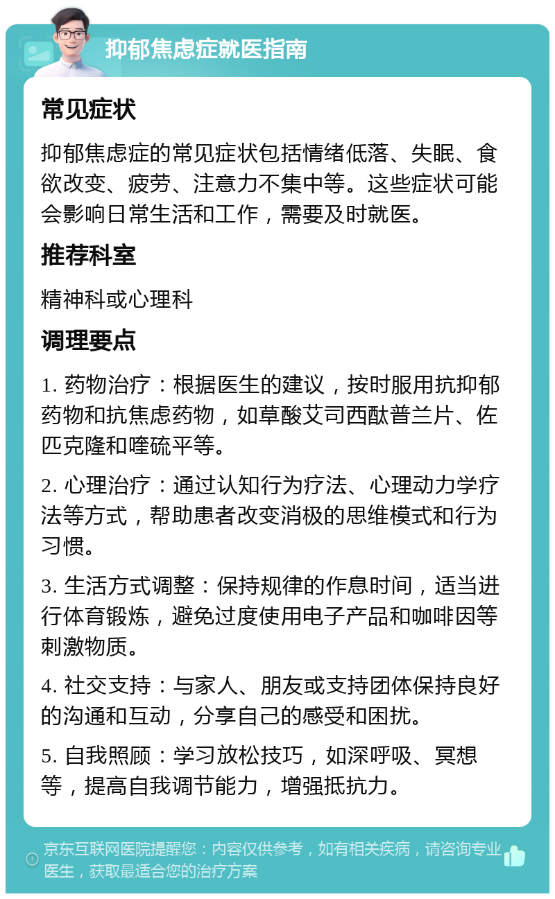 抑郁焦虑症就医指南 常见症状 抑郁焦虑症的常见症状包括情绪低落、失眠、食欲改变、疲劳、注意力不集中等。这些症状可能会影响日常生活和工作，需要及时就医。 推荐科室 精神科或心理科 调理要点 1. 药物治疗：根据医生的建议，按时服用抗抑郁药物和抗焦虑药物，如草酸艾司西酞普兰片、佐匹克隆和喹硫平等。 2. 心理治疗：通过认知行为疗法、心理动力学疗法等方式，帮助患者改变消极的思维模式和行为习惯。 3. 生活方式调整：保持规律的作息时间，适当进行体育锻炼，避免过度使用电子产品和咖啡因等刺激物质。 4. 社交支持：与家人、朋友或支持团体保持良好的沟通和互动，分享自己的感受和困扰。 5. 自我照顾：学习放松技巧，如深呼吸、冥想等，提高自我调节能力，增强抵抗力。