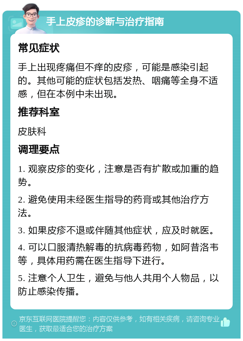 手上皮疹的诊断与治疗指南 常见症状 手上出现疼痛但不痒的皮疹，可能是感染引起的。其他可能的症状包括发热、咽痛等全身不适感，但在本例中未出现。 推荐科室 皮肤科 调理要点 1. 观察皮疹的变化，注意是否有扩散或加重的趋势。 2. 避免使用未经医生指导的药膏或其他治疗方法。 3. 如果皮疹不退或伴随其他症状，应及时就医。 4. 可以口服清热解毒的抗病毒药物，如阿昔洛韦等，具体用药需在医生指导下进行。 5. 注意个人卫生，避免与他人共用个人物品，以防止感染传播。