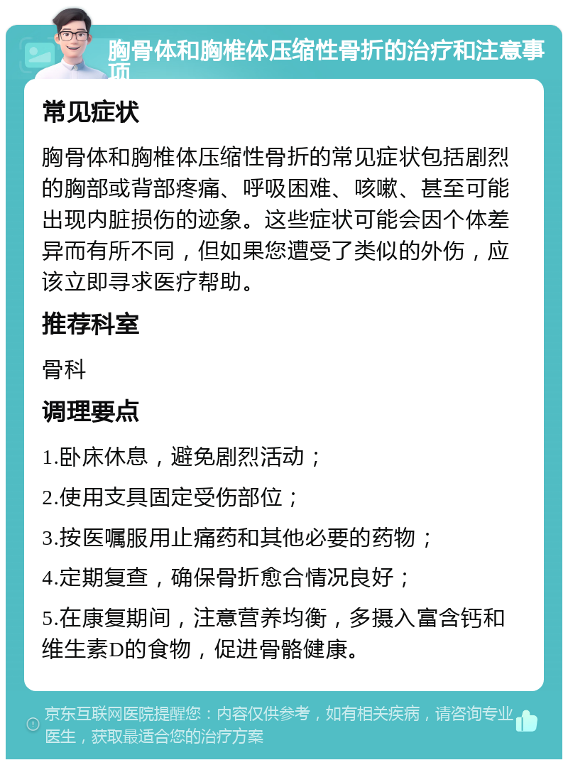 胸骨体和胸椎体压缩性骨折的治疗和注意事项 常见症状 胸骨体和胸椎体压缩性骨折的常见症状包括剧烈的胸部或背部疼痛、呼吸困难、咳嗽、甚至可能出现内脏损伤的迹象。这些症状可能会因个体差异而有所不同，但如果您遭受了类似的外伤，应该立即寻求医疗帮助。 推荐科室 骨科 调理要点 1.卧床休息，避免剧烈活动； 2.使用支具固定受伤部位； 3.按医嘱服用止痛药和其他必要的药物； 4.定期复查，确保骨折愈合情况良好； 5.在康复期间，注意营养均衡，多摄入富含钙和维生素D的食物，促进骨骼健康。