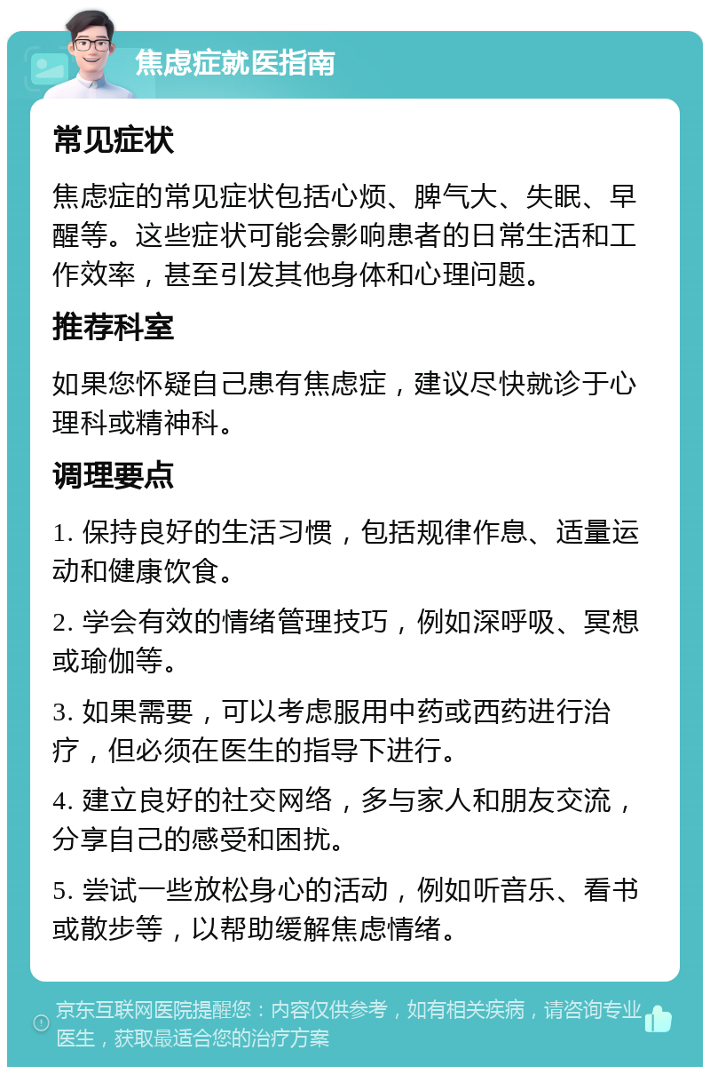 焦虑症就医指南 常见症状 焦虑症的常见症状包括心烦、脾气大、失眠、早醒等。这些症状可能会影响患者的日常生活和工作效率，甚至引发其他身体和心理问题。 推荐科室 如果您怀疑自己患有焦虑症，建议尽快就诊于心理科或精神科。 调理要点 1. 保持良好的生活习惯，包括规律作息、适量运动和健康饮食。 2. 学会有效的情绪管理技巧，例如深呼吸、冥想或瑜伽等。 3. 如果需要，可以考虑服用中药或西药进行治疗，但必须在医生的指导下进行。 4. 建立良好的社交网络，多与家人和朋友交流，分享自己的感受和困扰。 5. 尝试一些放松身心的活动，例如听音乐、看书或散步等，以帮助缓解焦虑情绪。