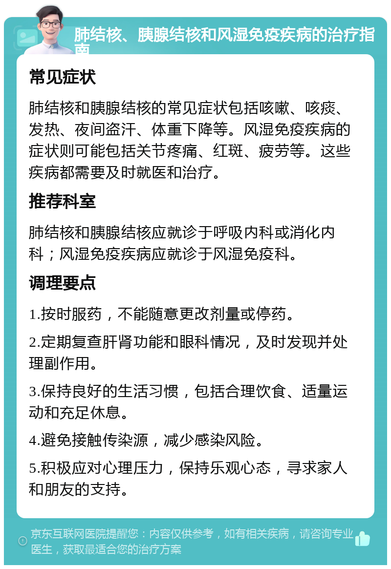 肺结核、胰腺结核和风湿免疫疾病的治疗指南 常见症状 肺结核和胰腺结核的常见症状包括咳嗽、咳痰、发热、夜间盗汗、体重下降等。风湿免疫疾病的症状则可能包括关节疼痛、红斑、疲劳等。这些疾病都需要及时就医和治疗。 推荐科室 肺结核和胰腺结核应就诊于呼吸内科或消化内科；风湿免疫疾病应就诊于风湿免疫科。 调理要点 1.按时服药，不能随意更改剂量或停药。 2.定期复查肝肾功能和眼科情况，及时发现并处理副作用。 3.保持良好的生活习惯，包括合理饮食、适量运动和充足休息。 4.避免接触传染源，减少感染风险。 5.积极应对心理压力，保持乐观心态，寻求家人和朋友的支持。