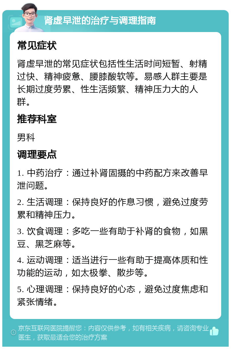 肾虚早泄的治疗与调理指南 常见症状 肾虚早泄的常见症状包括性生活时间短暂、射精过快、精神疲惫、腰膝酸软等。易感人群主要是长期过度劳累、性生活频繁、精神压力大的人群。 推荐科室 男科 调理要点 1. 中药治疗：通过补肾固摄的中药配方来改善早泄问题。 2. 生活调理：保持良好的作息习惯，避免过度劳累和精神压力。 3. 饮食调理：多吃一些有助于补肾的食物，如黑豆、黑芝麻等。 4. 运动调理：适当进行一些有助于提高体质和性功能的运动，如太极拳、散步等。 5. 心理调理：保持良好的心态，避免过度焦虑和紧张情绪。