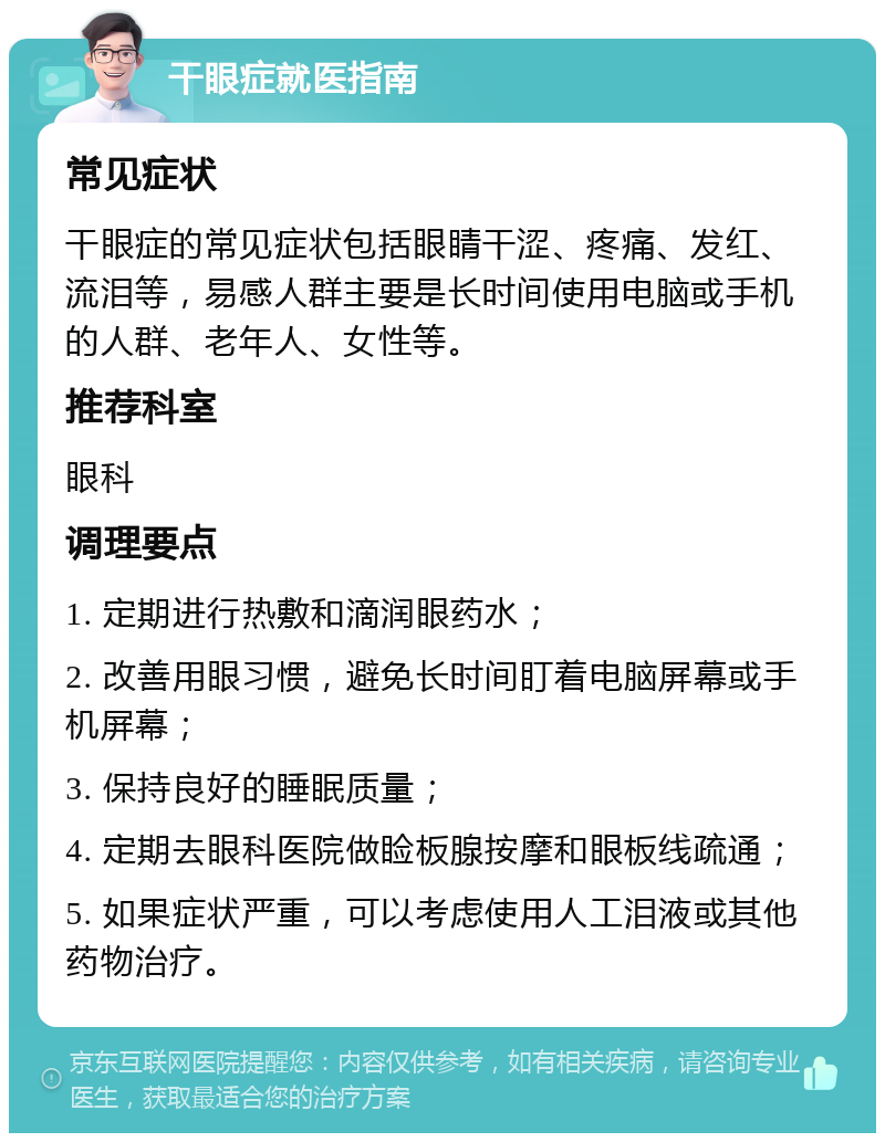 干眼症就医指南 常见症状 干眼症的常见症状包括眼睛干涩、疼痛、发红、流泪等，易感人群主要是长时间使用电脑或手机的人群、老年人、女性等。 推荐科室 眼科 调理要点 1. 定期进行热敷和滴润眼药水； 2. 改善用眼习惯，避免长时间盯着电脑屏幕或手机屏幕； 3. 保持良好的睡眠质量； 4. 定期去眼科医院做睑板腺按摩和眼板线疏通； 5. 如果症状严重，可以考虑使用人工泪液或其他药物治疗。