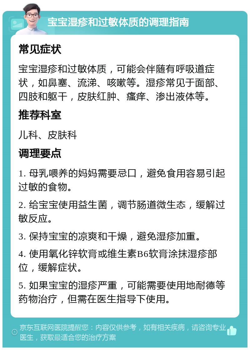 宝宝湿疹和过敏体质的调理指南 常见症状 宝宝湿疹和过敏体质，可能会伴随有呼吸道症状，如鼻塞、流涕、咳嗽等。湿疹常见于面部、四肢和躯干，皮肤红肿、瘙痒、渗出液体等。 推荐科室 儿科、皮肤科 调理要点 1. 母乳喂养的妈妈需要忌口，避免食用容易引起过敏的食物。 2. 给宝宝使用益生菌，调节肠道微生态，缓解过敏反应。 3. 保持宝宝的凉爽和干燥，避免湿疹加重。 4. 使用氧化锌软膏或维生素B6软膏涂抹湿疹部位，缓解症状。 5. 如果宝宝的湿疹严重，可能需要使用地耐德等药物治疗，但需在医生指导下使用。