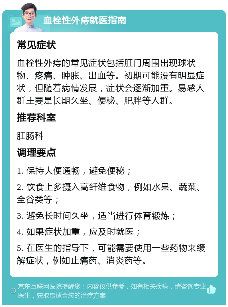 血栓性外痔就医指南 常见症状 血栓性外痔的常见症状包括肛门周围出现球状物、疼痛、肿胀、出血等。初期可能没有明显症状，但随着病情发展，症状会逐渐加重。易感人群主要是长期久坐、便秘、肥胖等人群。 推荐科室 肛肠科 调理要点 1. 保持大便通畅，避免便秘； 2. 饮食上多摄入高纤维食物，例如水果、蔬菜、全谷类等； 3. 避免长时间久坐，适当进行体育锻炼； 4. 如果症状加重，应及时就医； 5. 在医生的指导下，可能需要使用一些药物来缓解症状，例如止痛药、消炎药等。