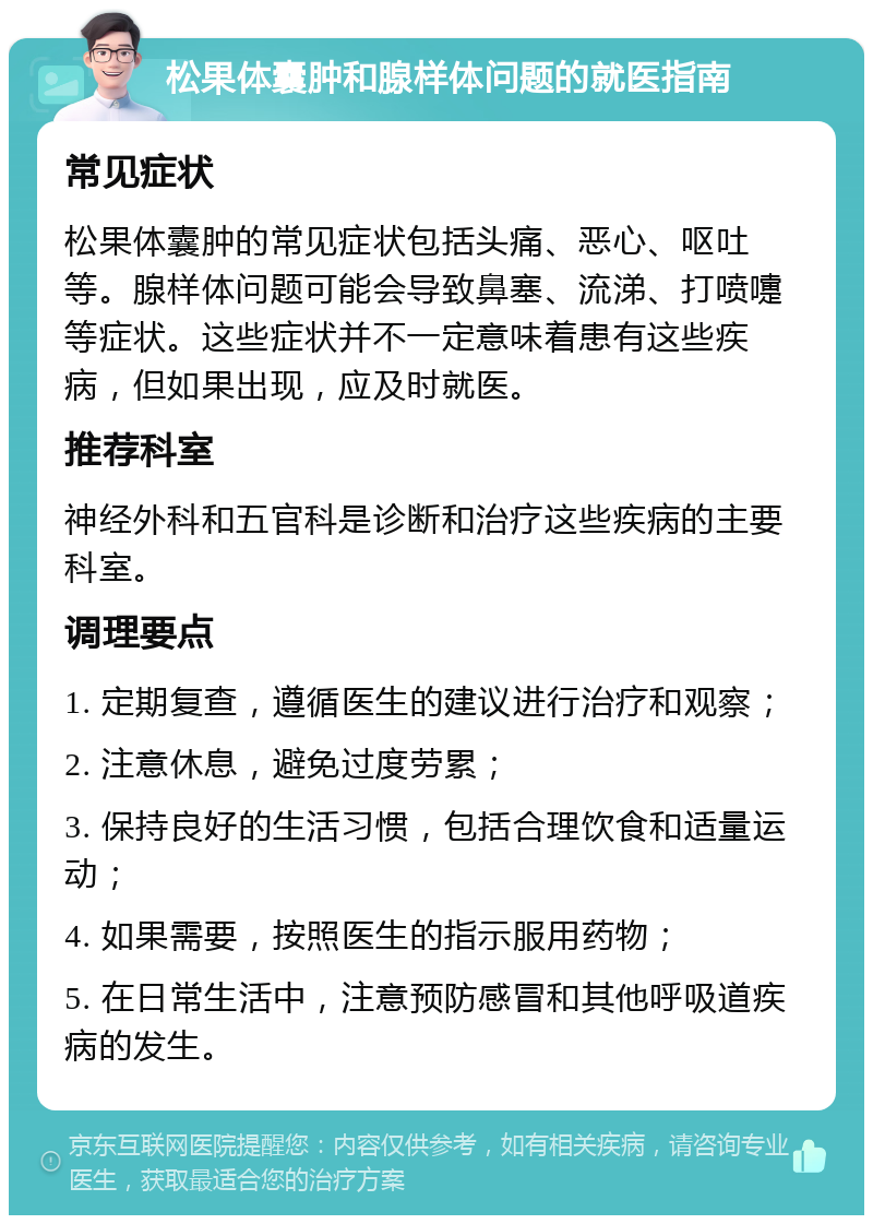 松果体囊肿和腺样体问题的就医指南 常见症状 松果体囊肿的常见症状包括头痛、恶心、呕吐等。腺样体问题可能会导致鼻塞、流涕、打喷嚏等症状。这些症状并不一定意味着患有这些疾病，但如果出现，应及时就医。 推荐科室 神经外科和五官科是诊断和治疗这些疾病的主要科室。 调理要点 1. 定期复查，遵循医生的建议进行治疗和观察； 2. 注意休息，避免过度劳累； 3. 保持良好的生活习惯，包括合理饮食和适量运动； 4. 如果需要，按照医生的指示服用药物； 5. 在日常生活中，注意预防感冒和其他呼吸道疾病的发生。