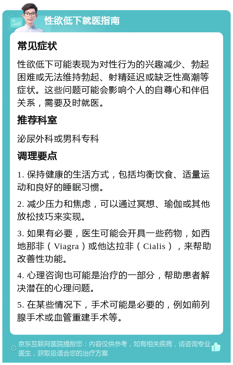 性欲低下就医指南 常见症状 性欲低下可能表现为对性行为的兴趣减少、勃起困难或无法维持勃起、射精延迟或缺乏性高潮等症状。这些问题可能会影响个人的自尊心和伴侣关系，需要及时就医。 推荐科室 泌尿外科或男科专科 调理要点 1. 保持健康的生活方式，包括均衡饮食、适量运动和良好的睡眠习惯。 2. 减少压力和焦虑，可以通过冥想、瑜伽或其他放松技巧来实现。 3. 如果有必要，医生可能会开具一些药物，如西地那非（Viagra）或他达拉非（Cialis），来帮助改善性功能。 4. 心理咨询也可能是治疗的一部分，帮助患者解决潜在的心理问题。 5. 在某些情况下，手术可能是必要的，例如前列腺手术或血管重建手术等。