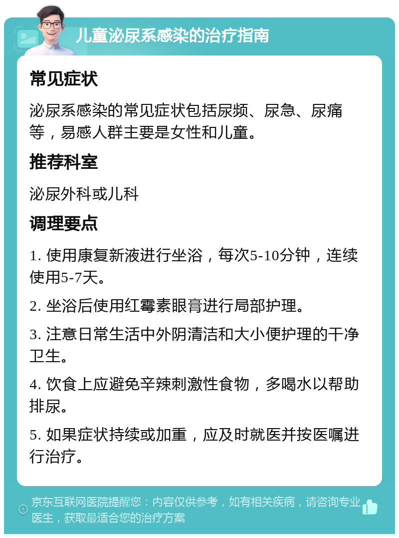 儿童泌尿系感染的治疗指南 常见症状 泌尿系感染的常见症状包括尿频、尿急、尿痛等，易感人群主要是女性和儿童。 推荐科室 泌尿外科或儿科 调理要点 1. 使用康复新液进行坐浴，每次5-10分钟，连续使用5-7天。 2. 坐浴后使用红霉素眼膏进行局部护理。 3. 注意日常生活中外阴清洁和大小便护理的干净卫生。 4. 饮食上应避免辛辣刺激性食物，多喝水以帮助排尿。 5. 如果症状持续或加重，应及时就医并按医嘱进行治疗。