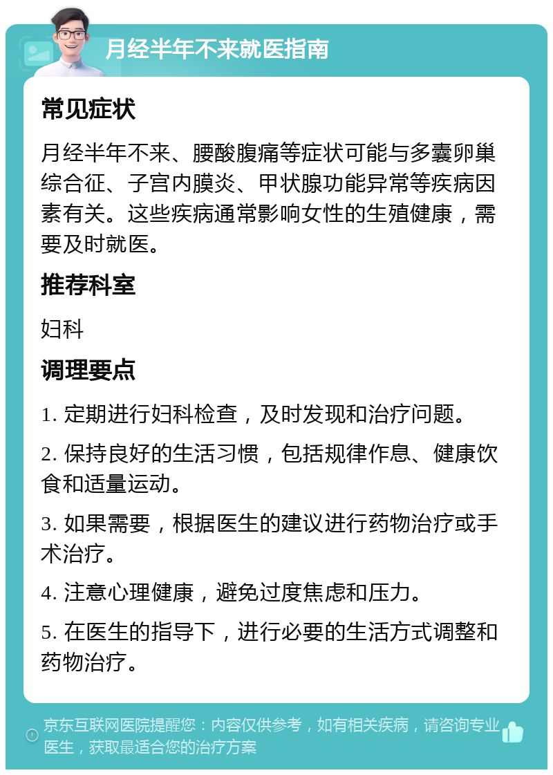 月经半年不来就医指南 常见症状 月经半年不来、腰酸腹痛等症状可能与多囊卵巢综合征、子宫内膜炎、甲状腺功能异常等疾病因素有关。这些疾病通常影响女性的生殖健康，需要及时就医。 推荐科室 妇科 调理要点 1. 定期进行妇科检查，及时发现和治疗问题。 2. 保持良好的生活习惯，包括规律作息、健康饮食和适量运动。 3. 如果需要，根据医生的建议进行药物治疗或手术治疗。 4. 注意心理健康，避免过度焦虑和压力。 5. 在医生的指导下，进行必要的生活方式调整和药物治疗。