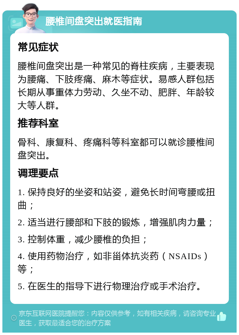 腰椎间盘突出就医指南 常见症状 腰椎间盘突出是一种常见的脊柱疾病，主要表现为腰痛、下肢疼痛、麻木等症状。易感人群包括长期从事重体力劳动、久坐不动、肥胖、年龄较大等人群。 推荐科室 骨科、康复科、疼痛科等科室都可以就诊腰椎间盘突出。 调理要点 1. 保持良好的坐姿和站姿，避免长时间弯腰或扭曲； 2. 适当进行腰部和下肢的锻炼，增强肌肉力量； 3. 控制体重，减少腰椎的负担； 4. 使用药物治疗，如非甾体抗炎药（NSAIDs）等； 5. 在医生的指导下进行物理治疗或手术治疗。