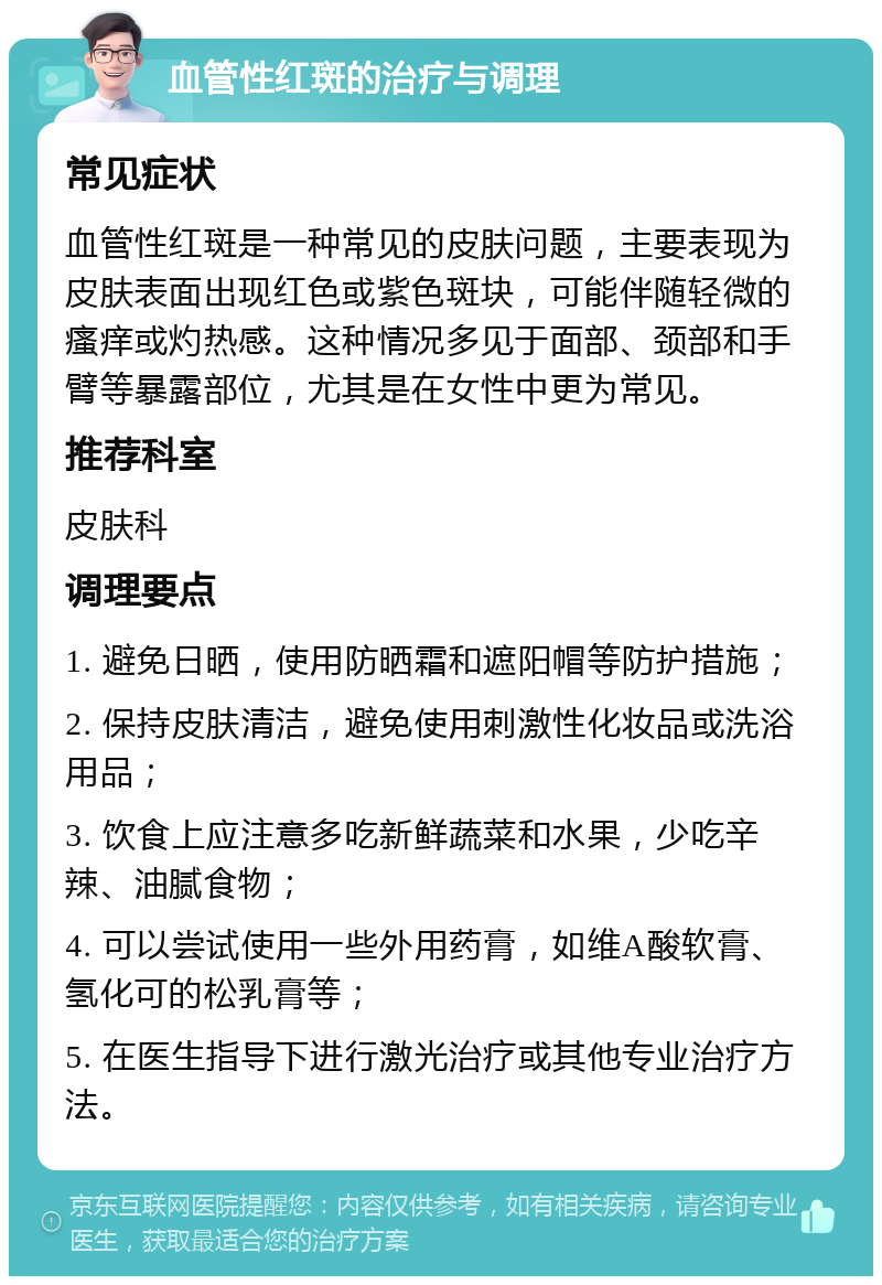 血管性红斑的治疗与调理 常见症状 血管性红斑是一种常见的皮肤问题，主要表现为皮肤表面出现红色或紫色斑块，可能伴随轻微的瘙痒或灼热感。这种情况多见于面部、颈部和手臂等暴露部位，尤其是在女性中更为常见。 推荐科室 皮肤科 调理要点 1. 避免日晒，使用防晒霜和遮阳帽等防护措施； 2. 保持皮肤清洁，避免使用刺激性化妆品或洗浴用品； 3. 饮食上应注意多吃新鲜蔬菜和水果，少吃辛辣、油腻食物； 4. 可以尝试使用一些外用药膏，如维A酸软膏、氢化可的松乳膏等； 5. 在医生指导下进行激光治疗或其他专业治疗方法。