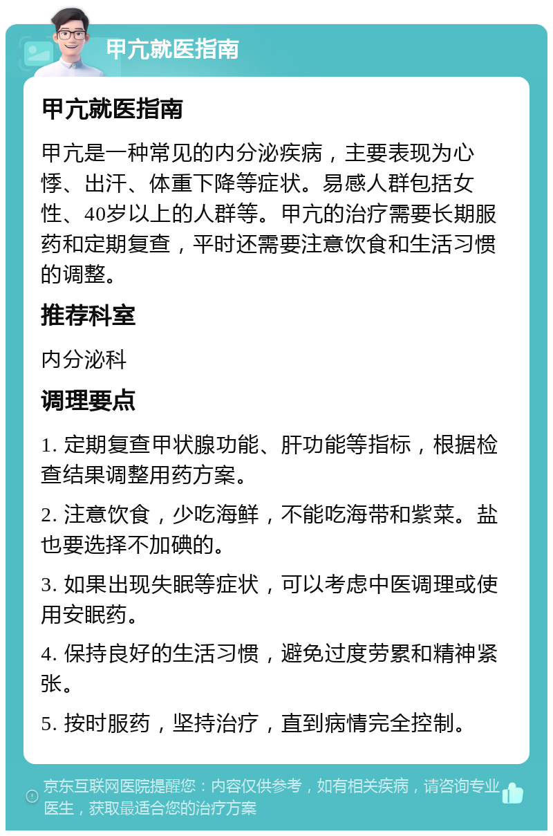 甲亢就医指南 甲亢就医指南 甲亢是一种常见的内分泌疾病，主要表现为心悸、出汗、体重下降等症状。易感人群包括女性、40岁以上的人群等。甲亢的治疗需要长期服药和定期复查，平时还需要注意饮食和生活习惯的调整。 推荐科室 内分泌科 调理要点 1. 定期复查甲状腺功能、肝功能等指标，根据检查结果调整用药方案。 2. 注意饮食，少吃海鲜，不能吃海带和紫菜。盐也要选择不加碘的。 3. 如果出现失眠等症状，可以考虑中医调理或使用安眠药。 4. 保持良好的生活习惯，避免过度劳累和精神紧张。 5. 按时服药，坚持治疗，直到病情完全控制。