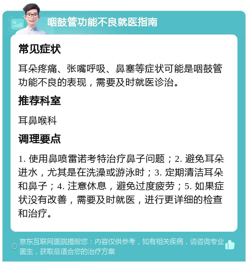 咽鼓管功能不良就医指南 常见症状 耳朵疼痛、张嘴呼吸、鼻塞等症状可能是咽鼓管功能不良的表现，需要及时就医诊治。 推荐科室 耳鼻喉科 调理要点 1. 使用鼻喷雷诺考特治疗鼻子问题；2. 避免耳朵进水，尤其是在洗澡或游泳时；3. 定期清洁耳朵和鼻子；4. 注意休息，避免过度疲劳；5. 如果症状没有改善，需要及时就医，进行更详细的检查和治疗。