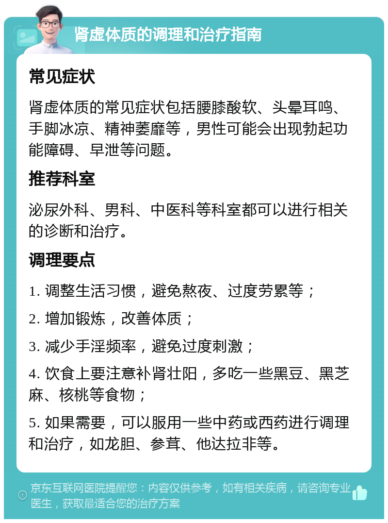 肾虚体质的调理和治疗指南 常见症状 肾虚体质的常见症状包括腰膝酸软、头晕耳鸣、手脚冰凉、精神萎靡等，男性可能会出现勃起功能障碍、早泄等问题。 推荐科室 泌尿外科、男科、中医科等科室都可以进行相关的诊断和治疗。 调理要点 1. 调整生活习惯，避免熬夜、过度劳累等； 2. 增加锻炼，改善体质； 3. 减少手淫频率，避免过度刺激； 4. 饮食上要注意补肾壮阳，多吃一些黑豆、黑芝麻、核桃等食物； 5. 如果需要，可以服用一些中药或西药进行调理和治疗，如龙胆、参茸、他达拉非等。