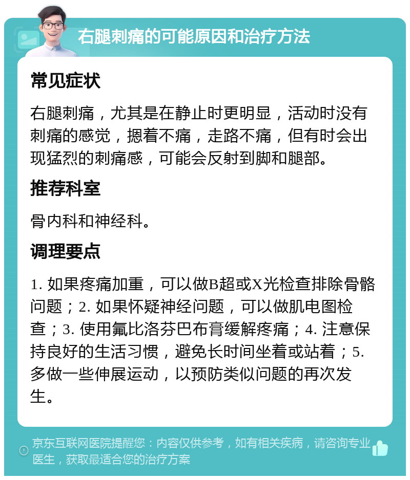 右腿刺痛的可能原因和治疗方法 常见症状 右腿刺痛，尤其是在静止时更明显，活动时没有刺痛的感觉，摁着不痛，走路不痛，但有时会出现猛烈的刺痛感，可能会反射到脚和腿部。 推荐科室 骨内科和神经科。 调理要点 1. 如果疼痛加重，可以做B超或X光检查排除骨骼问题；2. 如果怀疑神经问题，可以做肌电图检查；3. 使用氟比洛芬巴布膏缓解疼痛；4. 注意保持良好的生活习惯，避免长时间坐着或站着；5. 多做一些伸展运动，以预防类似问题的再次发生。