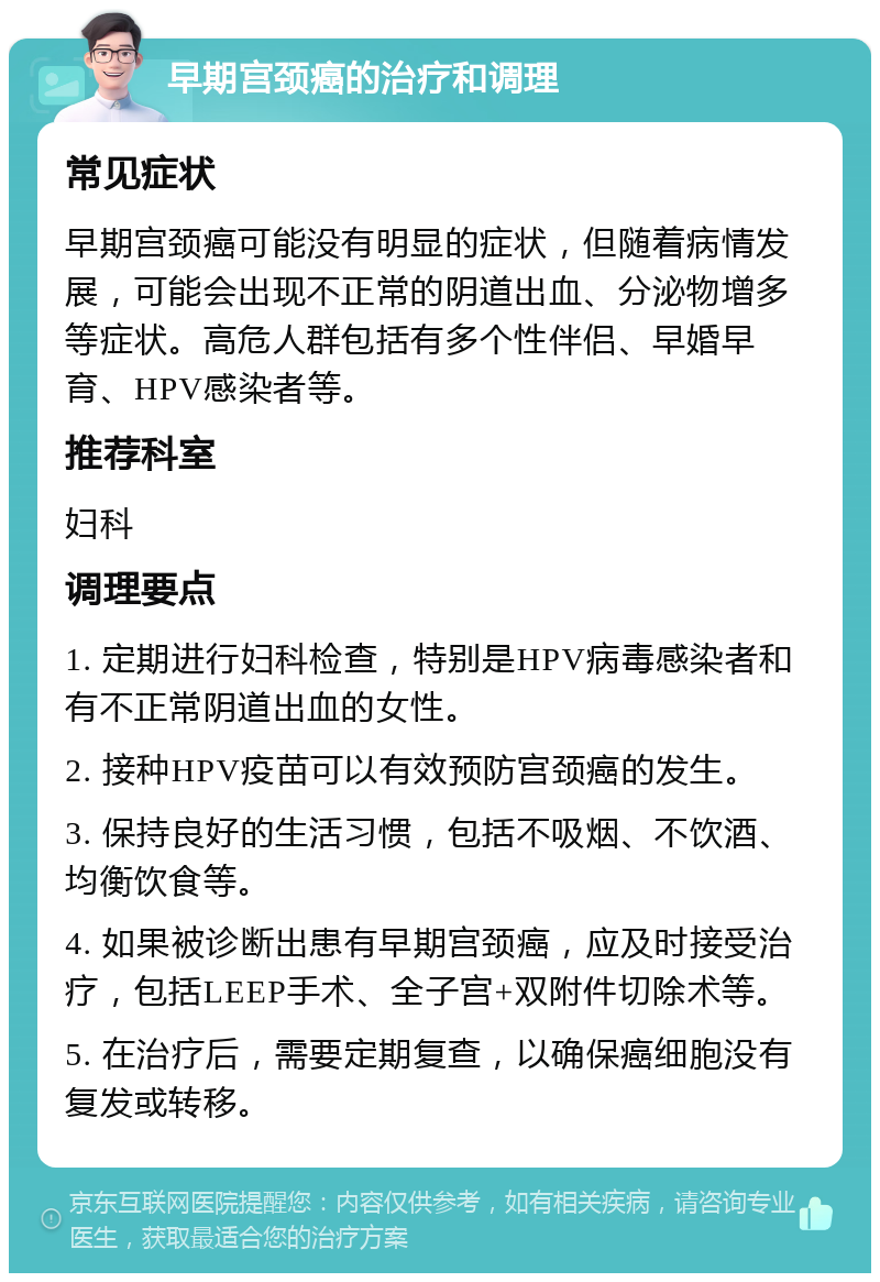 早期宫颈癌的治疗和调理 常见症状 早期宫颈癌可能没有明显的症状，但随着病情发展，可能会出现不正常的阴道出血、分泌物增多等症状。高危人群包括有多个性伴侣、早婚早育、HPV感染者等。 推荐科室 妇科 调理要点 1. 定期进行妇科检查，特别是HPV病毒感染者和有不正常阴道出血的女性。 2. 接种HPV疫苗可以有效预防宫颈癌的发生。 3. 保持良好的生活习惯，包括不吸烟、不饮酒、均衡饮食等。 4. 如果被诊断出患有早期宫颈癌，应及时接受治疗，包括LEEP手术、全子宫+双附件切除术等。 5. 在治疗后，需要定期复查，以确保癌细胞没有复发或转移。