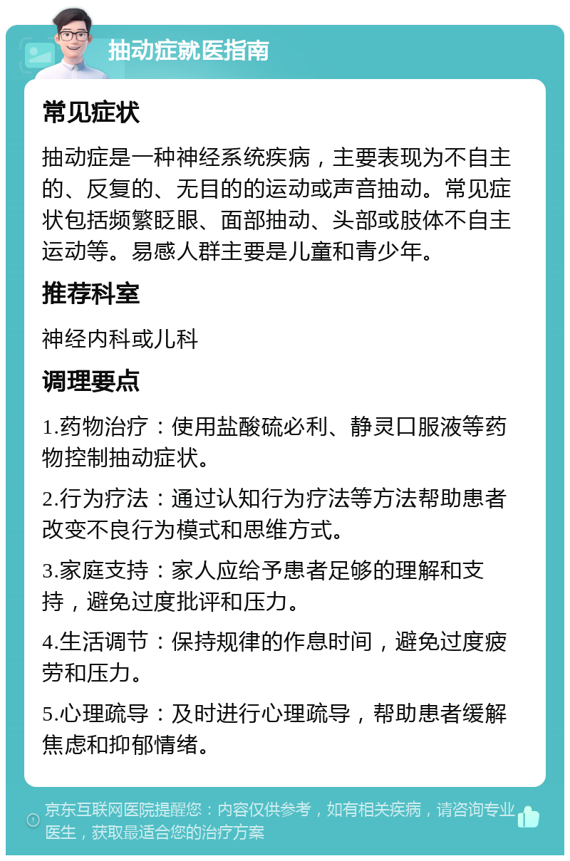 抽动症就医指南 常见症状 抽动症是一种神经系统疾病，主要表现为不自主的、反复的、无目的的运动或声音抽动。常见症状包括频繁眨眼、面部抽动、头部或肢体不自主运动等。易感人群主要是儿童和青少年。 推荐科室 神经内科或儿科 调理要点 1.药物治疗：使用盐酸硫必利、静灵口服液等药物控制抽动症状。 2.行为疗法：通过认知行为疗法等方法帮助患者改变不良行为模式和思维方式。 3.家庭支持：家人应给予患者足够的理解和支持，避免过度批评和压力。 4.生活调节：保持规律的作息时间，避免过度疲劳和压力。 5.心理疏导：及时进行心理疏导，帮助患者缓解焦虑和抑郁情绪。