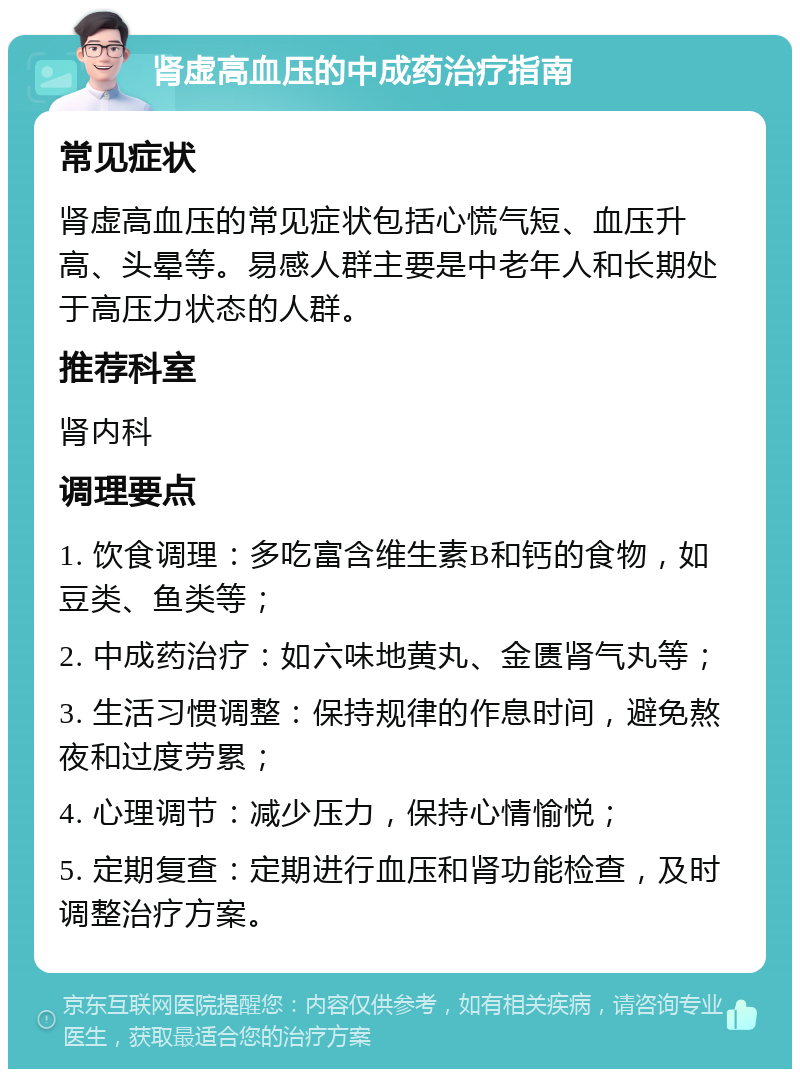 肾虚高血压的中成药治疗指南 常见症状 肾虚高血压的常见症状包括心慌气短、血压升高、头晕等。易感人群主要是中老年人和长期处于高压力状态的人群。 推荐科室 肾内科 调理要点 1. 饮食调理：多吃富含维生素B和钙的食物，如豆类、鱼类等； 2. 中成药治疗：如六味地黄丸、金匮肾气丸等； 3. 生活习惯调整：保持规律的作息时间，避免熬夜和过度劳累； 4. 心理调节：减少压力，保持心情愉悦； 5. 定期复查：定期进行血压和肾功能检查，及时调整治疗方案。