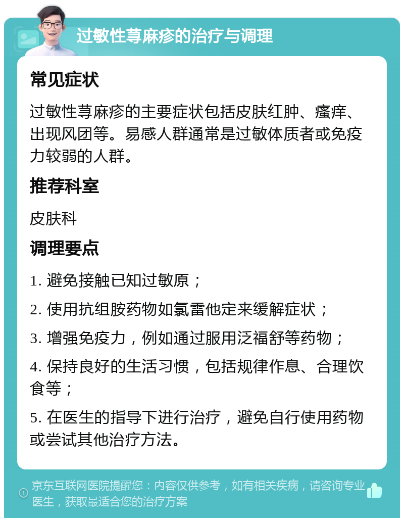 过敏性荨麻疹的治疗与调理 常见症状 过敏性荨麻疹的主要症状包括皮肤红肿、瘙痒、出现风团等。易感人群通常是过敏体质者或免疫力较弱的人群。 推荐科室 皮肤科 调理要点 1. 避免接触已知过敏原； 2. 使用抗组胺药物如氯雷他定来缓解症状； 3. 增强免疫力，例如通过服用泛福舒等药物； 4. 保持良好的生活习惯，包括规律作息、合理饮食等； 5. 在医生的指导下进行治疗，避免自行使用药物或尝试其他治疗方法。