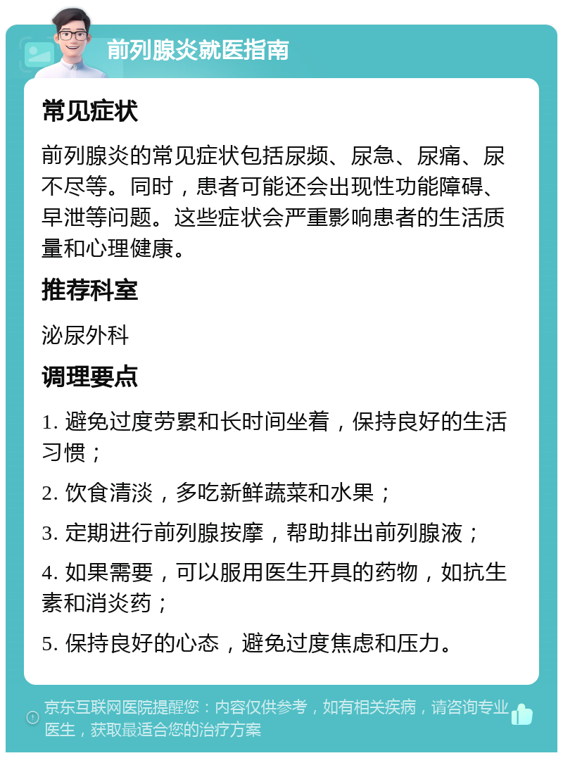 前列腺炎就医指南 常见症状 前列腺炎的常见症状包括尿频、尿急、尿痛、尿不尽等。同时，患者可能还会出现性功能障碍、早泄等问题。这些症状会严重影响患者的生活质量和心理健康。 推荐科室 泌尿外科 调理要点 1. 避免过度劳累和长时间坐着，保持良好的生活习惯； 2. 饮食清淡，多吃新鲜蔬菜和水果； 3. 定期进行前列腺按摩，帮助排出前列腺液； 4. 如果需要，可以服用医生开具的药物，如抗生素和消炎药； 5. 保持良好的心态，避免过度焦虑和压力。