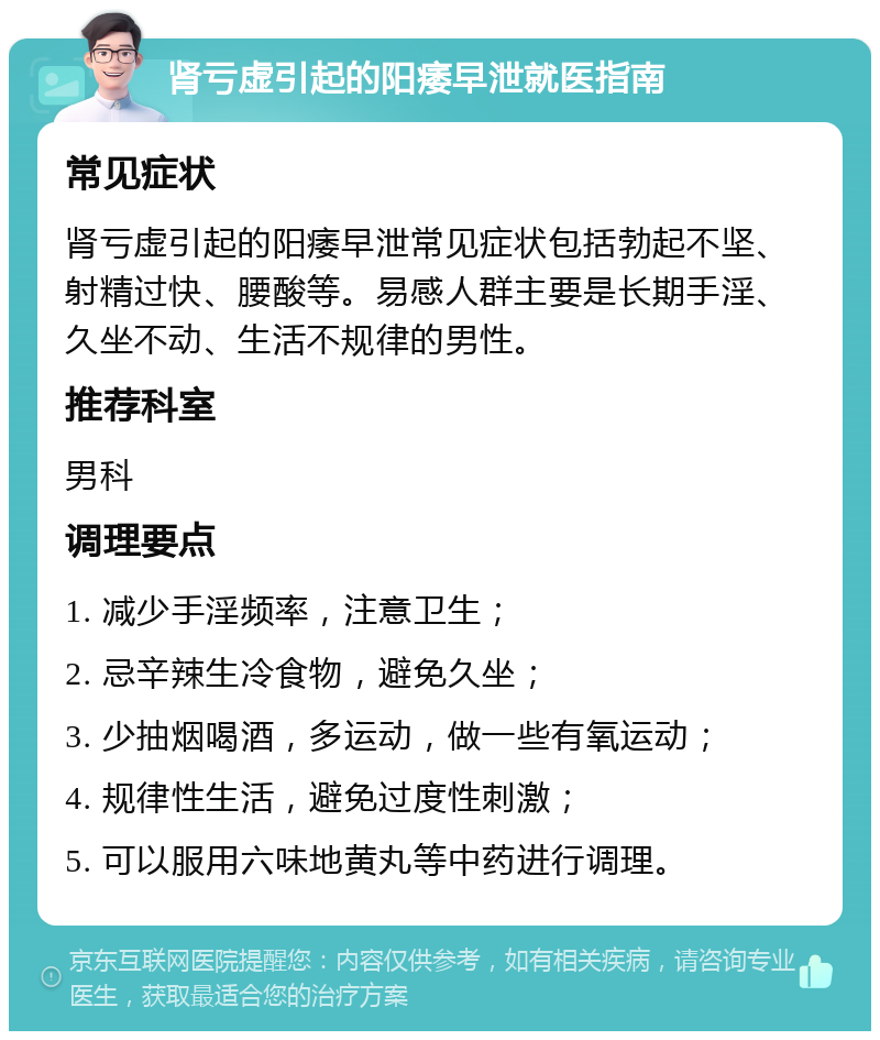 肾亏虚引起的阳痿早泄就医指南 常见症状 肾亏虚引起的阳痿早泄常见症状包括勃起不坚、射精过快、腰酸等。易感人群主要是长期手淫、久坐不动、生活不规律的男性。 推荐科室 男科 调理要点 1. 减少手淫频率，注意卫生； 2. 忌辛辣生冷食物，避免久坐； 3. 少抽烟喝酒，多运动，做一些有氧运动； 4. 规律性生活，避免过度性刺激； 5. 可以服用六味地黄丸等中药进行调理。