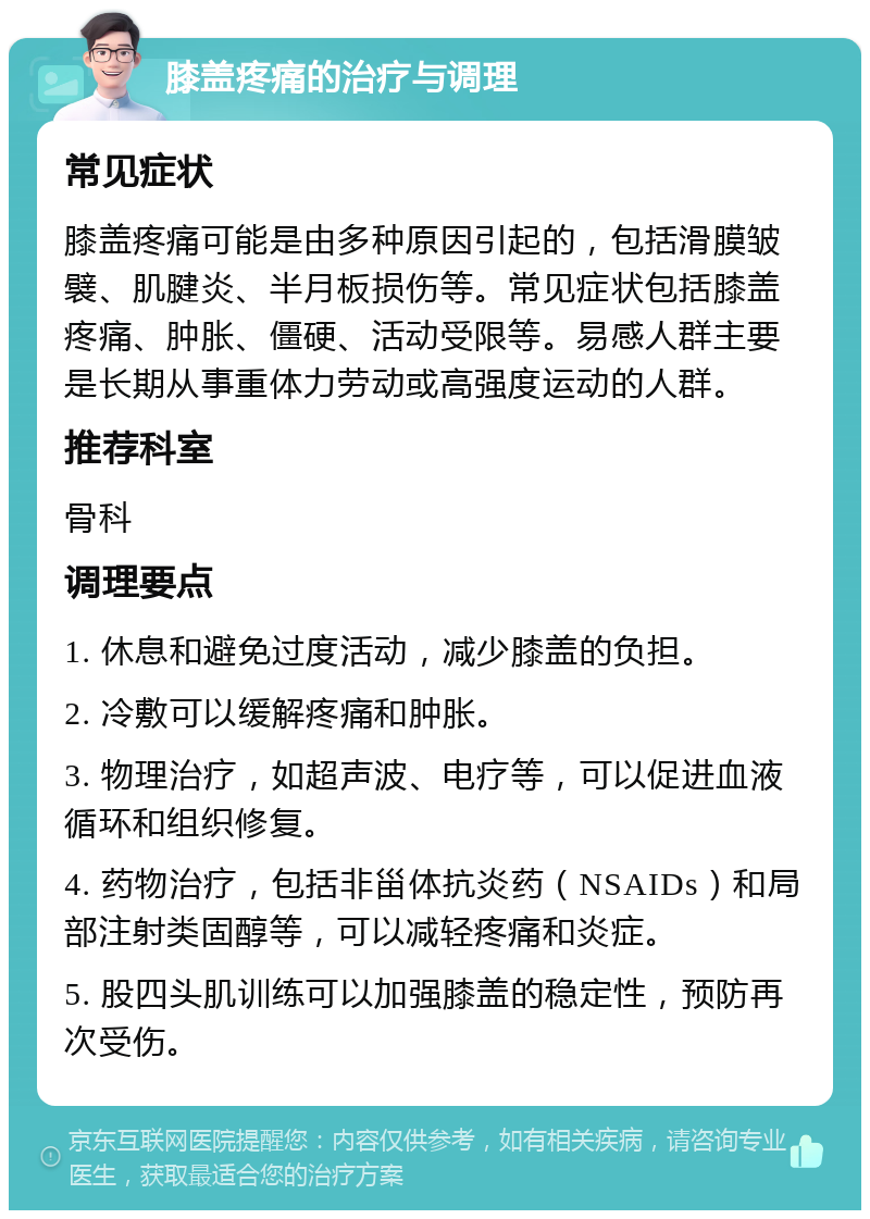 膝盖疼痛的治疗与调理 常见症状 膝盖疼痛可能是由多种原因引起的，包括滑膜皱襞、肌腱炎、半月板损伤等。常见症状包括膝盖疼痛、肿胀、僵硬、活动受限等。易感人群主要是长期从事重体力劳动或高强度运动的人群。 推荐科室 骨科 调理要点 1. 休息和避免过度活动，减少膝盖的负担。 2. 冷敷可以缓解疼痛和肿胀。 3. 物理治疗，如超声波、电疗等，可以促进血液循环和组织修复。 4. 药物治疗，包括非甾体抗炎药（NSAIDs）和局部注射类固醇等，可以减轻疼痛和炎症。 5. 股四头肌训练可以加强膝盖的稳定性，预防再次受伤。