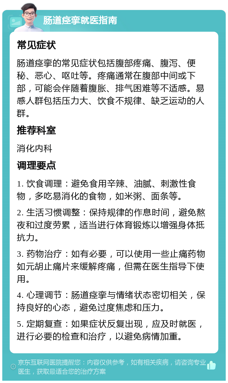 肠道痉挛就医指南 常见症状 肠道痉挛的常见症状包括腹部疼痛、腹泻、便秘、恶心、呕吐等。疼痛通常在腹部中间或下部，可能会伴随着腹胀、排气困难等不适感。易感人群包括压力大、饮食不规律、缺乏运动的人群。 推荐科室 消化内科 调理要点 1. 饮食调理：避免食用辛辣、油腻、刺激性食物，多吃易消化的食物，如米粥、面条等。 2. 生活习惯调整：保持规律的作息时间，避免熬夜和过度劳累，适当进行体育锻炼以增强身体抵抗力。 3. 药物治疗：如有必要，可以使用一些止痛药物如元胡止痛片来缓解疼痛，但需在医生指导下使用。 4. 心理调节：肠道痉挛与情绪状态密切相关，保持良好的心态，避免过度焦虑和压力。 5. 定期复查：如果症状反复出现，应及时就医，进行必要的检查和治疗，以避免病情加重。