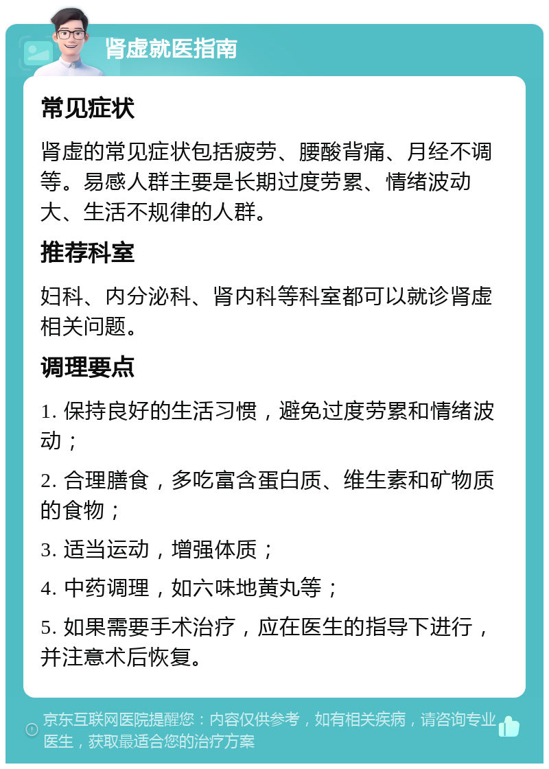 肾虚就医指南 常见症状 肾虚的常见症状包括疲劳、腰酸背痛、月经不调等。易感人群主要是长期过度劳累、情绪波动大、生活不规律的人群。 推荐科室 妇科、内分泌科、肾内科等科室都可以就诊肾虚相关问题。 调理要点 1. 保持良好的生活习惯，避免过度劳累和情绪波动； 2. 合理膳食，多吃富含蛋白质、维生素和矿物质的食物； 3. 适当运动，增强体质； 4. 中药调理，如六味地黄丸等； 5. 如果需要手术治疗，应在医生的指导下进行，并注意术后恢复。