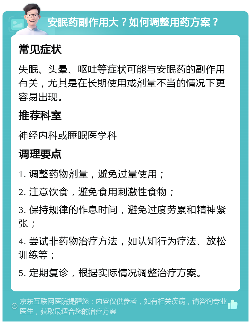 安眠药副作用大？如何调整用药方案？ 常见症状 失眠、头晕、呕吐等症状可能与安眠药的副作用有关，尤其是在长期使用或剂量不当的情况下更容易出现。 推荐科室 神经内科或睡眠医学科 调理要点 1. 调整药物剂量，避免过量使用； 2. 注意饮食，避免食用刺激性食物； 3. 保持规律的作息时间，避免过度劳累和精神紧张； 4. 尝试非药物治疗方法，如认知行为疗法、放松训练等； 5. 定期复诊，根据实际情况调整治疗方案。